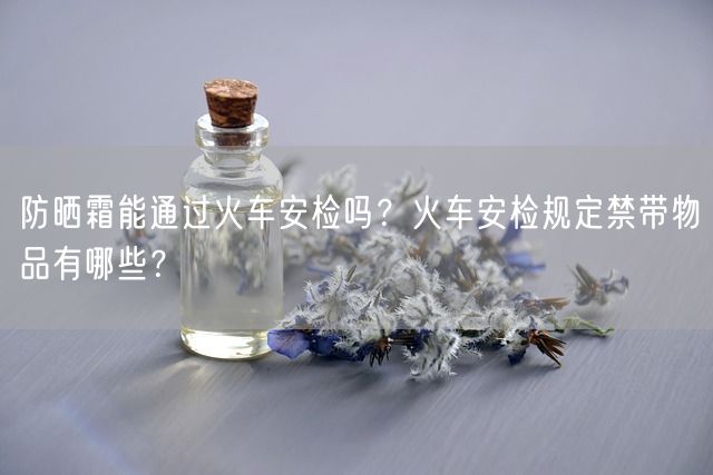 防晒霜能通过火车安检吗？火车安检规定禁带物品有哪些？(图1)